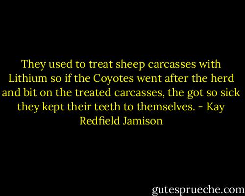 They used to treat sheep carcasses with Lithium so if the Coyotes went after the herd and bit on the treated carcasses, the got so sick they kept their teeth to themselves. - Kay Redfield Jamison