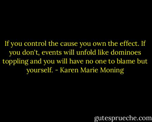 If you control the cause you own the effect. If you don't, events will unfold like dominoes toppling and you will have no one to blame but yourself. - Karen Marie Moning