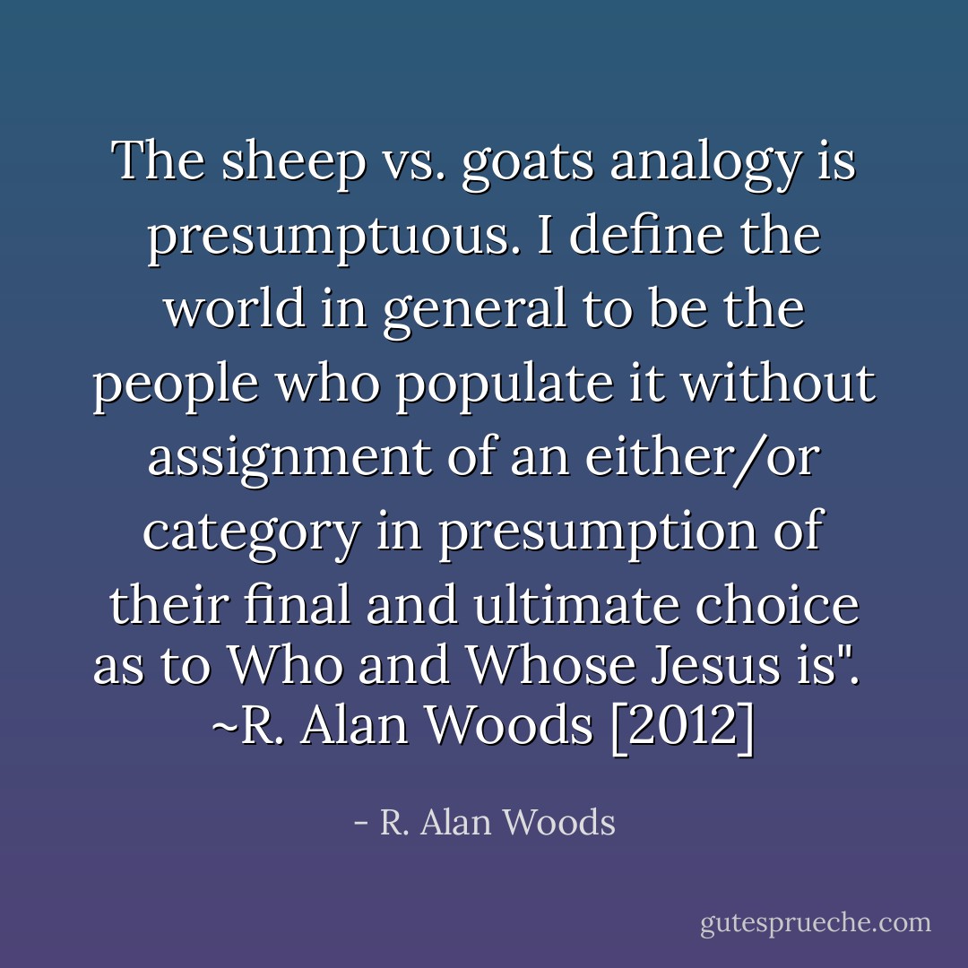 The sheep vs. goats analogy is presumptuous. I define the world in general to be the people who populate it without assignment of an either/or category in presumption of their final and ultimate choice as to Who and Whose Jesus is".<br /><br />~R. Alan Woods [2012] - R. Alan Woods