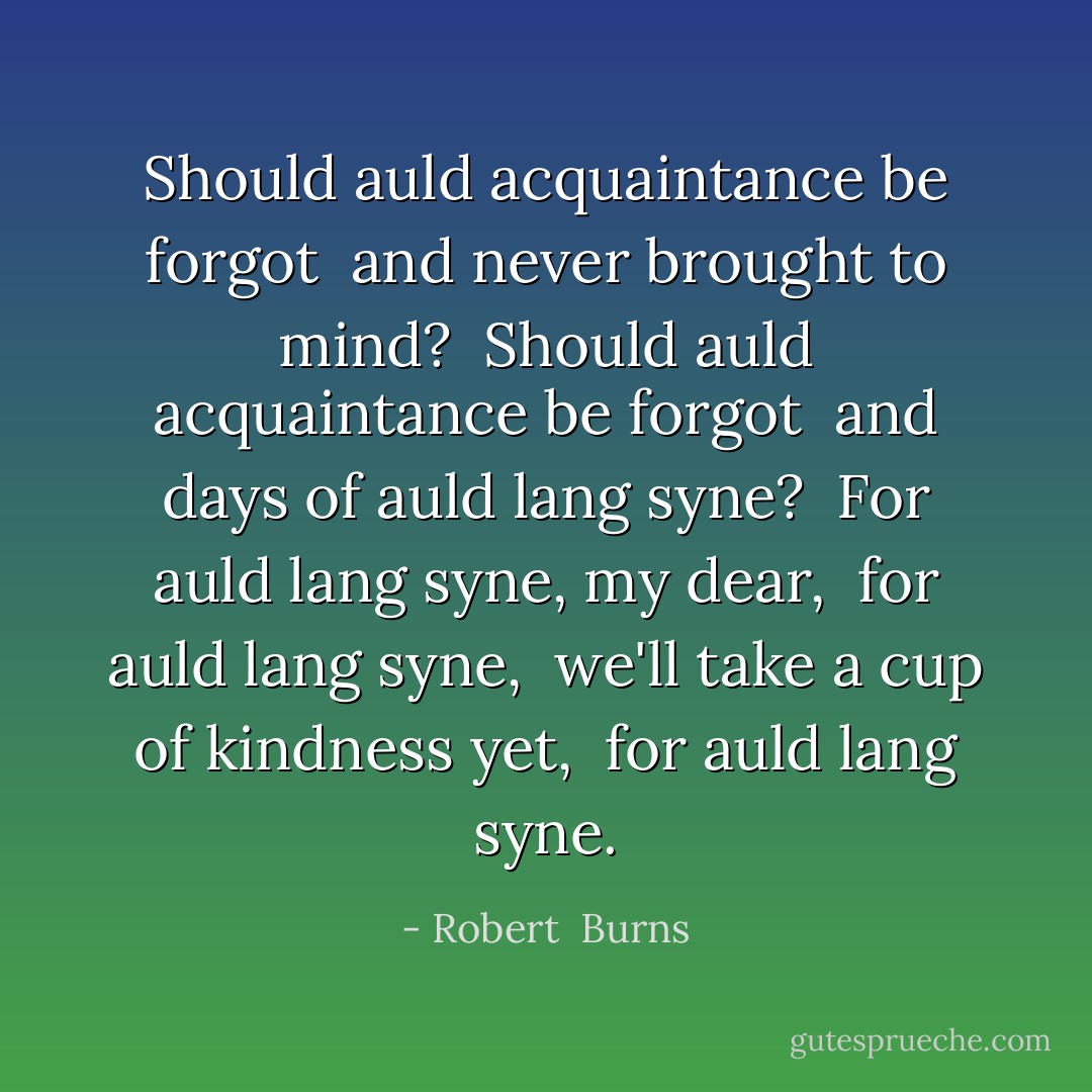 Should auld acquaintance be forgot <br />and never brought to mind? <br />Should auld acquaintance be forgot <br />and days of auld lang syne? <br />For auld lang syne, my dear, <br />for auld lang syne, <br />we'll take a cup of kindness yet, <br />for auld lang syne. - Robert  Burns