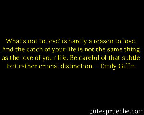 What's not to love' is hardly a reason to love, And the catch of your life is not the same thing as the love of your life. Be careful of that subtle but rather crucial distinction. - Emily Giffin