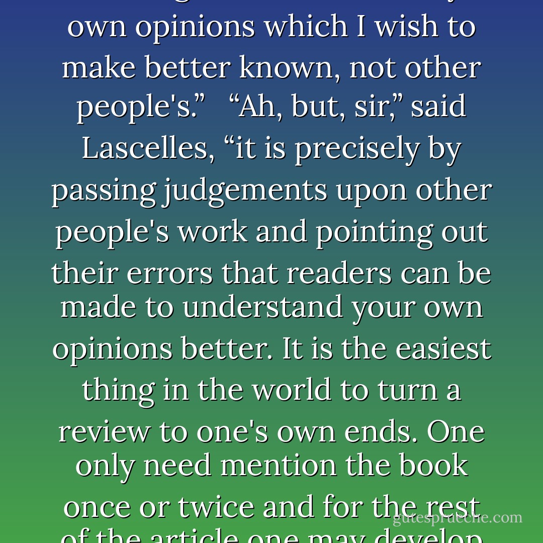 Besides,” said Mr Norrell, “I really have no desire to write reviews of other people's books. Modern publications upon magic are the most pernicious things in the world, full of misinformation and wrong opinions.”<br /><br /> “Then sir, you may say so. The ruder you are, the more the editors will be delighted.”<br /><br /> “But it is my own opinions which I wish to make better known, not other people's.”<br /><br /> “Ah, but, sir,” said Lascelles, “it is precisely by passing judgements upon other people's work and pointing out their errors that readers can be made to understand your own opinions better. It is the easiest thing in the world to turn a review to one's own ends. One only need mention the book once or twice and for the rest of the article one may develop one's theme just as one chuses. It is, I assure you, what every body else does.”<br /><br /> “Hmm,” said Mr Norrell thoughtfully, “you may be right. But, no. It would seem as if I were lending support to what ought never to have been published in the first place. - Susanna Clarke
