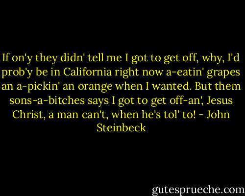 If on'y they didn' tell me I got to get off, why, I'd prob'y be in California right now a-eatin' grapes an a-pickin' an orange when I wanted. But them sons-a-bitches says I got to get off-an', Jesus Christ, a man can't, when he's tol' to! - John Steinbeck