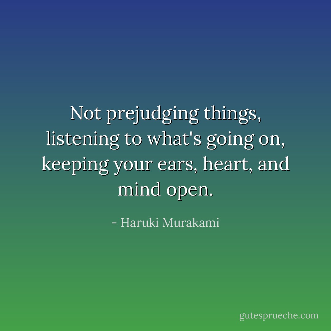 Not prejudging things, listening to what's going on, keeping your ears, heart, and mind open. - Haruki Murakami