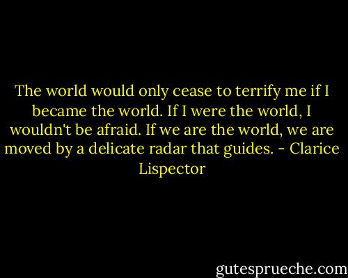 The world would only cease to terrify me if I became the world. If I were the world, I wouldn't be afraid. If we are the world, we are moved by a delicate radar that guides. - Clarice Lispector