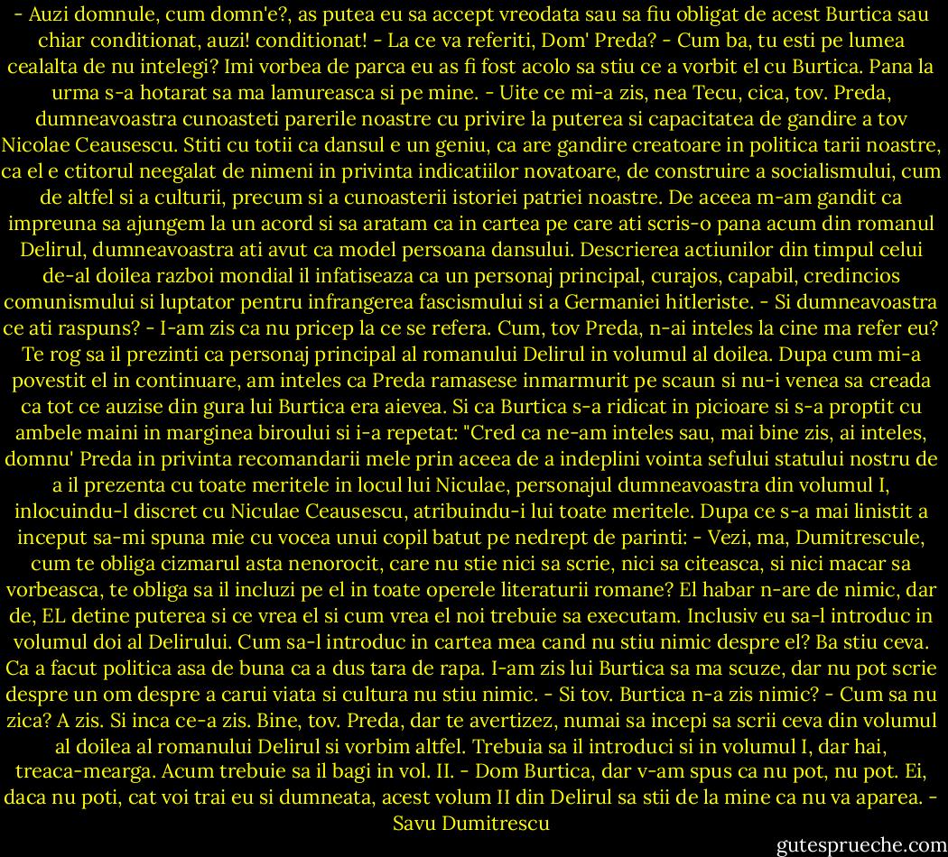 - Auzi domnule, cum domn'e?, as putea eu sa accept vreodata sau sa fiu obligat de acest Burtica sau chiar conditionat, auzi! conditionat!<br />- La ce va referiti, Dom' Preda?<br />- Cum ba, tu esti pe lumea cealalta de nu intelegi?<br />Imi vorbea de parca eu as fi fost acolo sa stiu ce a vorbit el cu Burtica. Pana la urma s-a hotarat sa ma lamureasca si pe mine.<br />- Uite ce mi-a zis, nea Tecu, cica, tov. Preda, dumneavoastra cunoasteti parerile noastre cu privire la puterea si capacitatea de gandire a tov Nicolae Ceausescu. Stiti cu totii ca dansul e un geniu, ca are gandire creatoare in politica tarii noastre, ca el e ctitorul neegalat de nimeni in privinta indicatiilor novatoare, de construire a socialismului, cum de altfel si a culturii, precum si a cunoasterii istoriei patriei noastre. De aceea m-am gandit ca impreuna sa ajungem la un acord si sa aratam ca in cartea pe care ati scris-o pana acum din romanul Delirul, dumneavoastra ati avut ca model persoana dansului. Descrierea actiunilor din timpul celui de-al doilea razboi mondial il infatiseaza ca un personaj principal, curajos, capabil, credincios comunismului si luptator pentru infrangerea fascismului si a Germaniei hitleriste.<br />- Si dumneavoastra ce ati raspuns?<br />- I-am zis ca nu pricep la ce se refera. Cum, tov Preda, n-ai inteles la cine ma refer eu? Te rog sa il prezinti ca personaj principal al romanului Delirul in volumul al doilea.<br />Dupa cum mi-a povestit el in continuare, am inteles ca Preda ramasese inmarmurit pe scaun si nu-i venea sa creada ca tot ce auzise din gura lui Burtica era aievea. Si ca Burtica s-a ridicat in picioare si s-a proptit cu ambele maini in marginea biroului si i-a repetat: "Cred ca ne-am inteles sau, mai bine zis, ai inteles, domnu' Preda in privinta recomandarii mele prin aceea de a indeplini vointa sefului statului nostru de a il prezenta cu toate meritele in locul lui Niculae, personajul dumneavoastra din volumul I, inlocuindu-l discret cu Niculae Ceausescu, atribuindu-i lui toate meritele.<br />Dupa ce s-a mai linistit a inceput sa-mi spuna mie cu vocea unui copil batut pe nedrept de parinti:<br />- Vezi, ma, Dumitrescule, cum te obliga cizmarul asta nenorocit, care nu stie nici sa scrie, nici sa citeasca, si nici macar sa vorbeasca, te obliga sa il incluzi pe el in toate operele literaturii romane? El habar n-are de nimic, dar de, EL detine puterea si ce vrea el si cum vrea el noi trebuie sa executam. Inclusiv eu sa-l introduc in volumul doi al Delirului. Cum sa-l introduc in cartea mea cand nu stiu nimic despre el? Ba stiu ceva. Ca a facut politica asa de buna ca a dus tara de rapa. I-am zis lui Burtica sa ma scuze, dar nu pot scrie despre un om despre a carui viata si cultura nu stiu nimic.<br />- Si tov. Burtica n-a zis nimic?<br />- Cum sa nu zica? A zis. Si inca ce-a zis. Bine, tov. Preda, dar te avertizez, numai sa incepi sa scrii ceva din volumul al doilea al romanului Delirul si vorbim altfel. Trebuia sa il introduci si in volumul I, dar hai, treaca-mearga. Acum trebuie sa il bagi in vol. II.<br />- Dom Burtica, dar v-am spus ca nu pot, nu pot. Ei, daca nu poti, cat voi trai eu si dumneata, acest volum II din Delirul sa stii de la mine ca nu va aparea. - Savu Dumitrescu