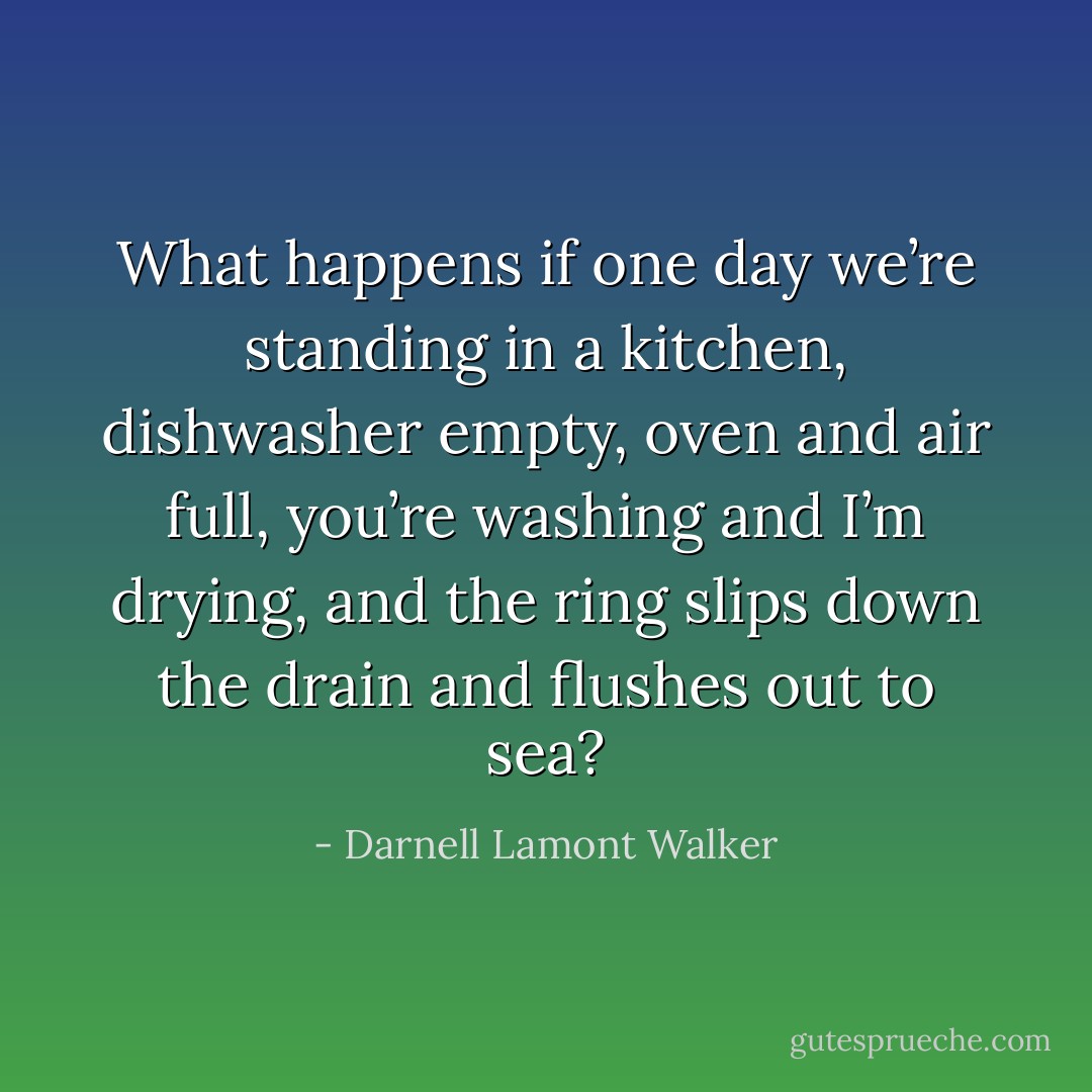 What happens if one day we’re standing in a kitchen, dishwasher empty, oven and air full, you’re washing and I’m drying, and the ring slips down the drain and flushes out to sea? - Darnell Lamont Walker