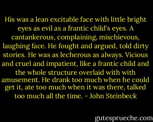 His was a lean excitable face with little bright eyes as evil as a frantic child's eyes. A cantankerous, complaining, mischievous, laughing face. He fought and argued, told dirty stories. He was as lecherous as always. Vicious and cruel and impatient, like a frantic child and the whole structure overlaid with with amusement. He drank too much when he could get it, ate too much when it was there, talked too much all the time. - John Steinbeck