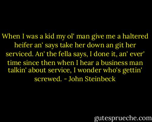 When I was a kid my ol' man give me a haltered heifer an' says take her down an git her serviced. An' the fella says, I done it, an' ever' time since then when I hear a business man talkin' about service, I wonder who's gettin' screwed. - John Steinbeck