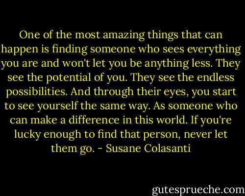 One of the most amazing things that can happen is finding someone who sees everything you are and won't let you be anything less. They see the potential of you. They see the endless possibilities. And through their eyes, you start to see yourself the same way. As someone who can make a difference in this world. If you're lucky enough to find that person, never let them go. - Susane Colasanti
