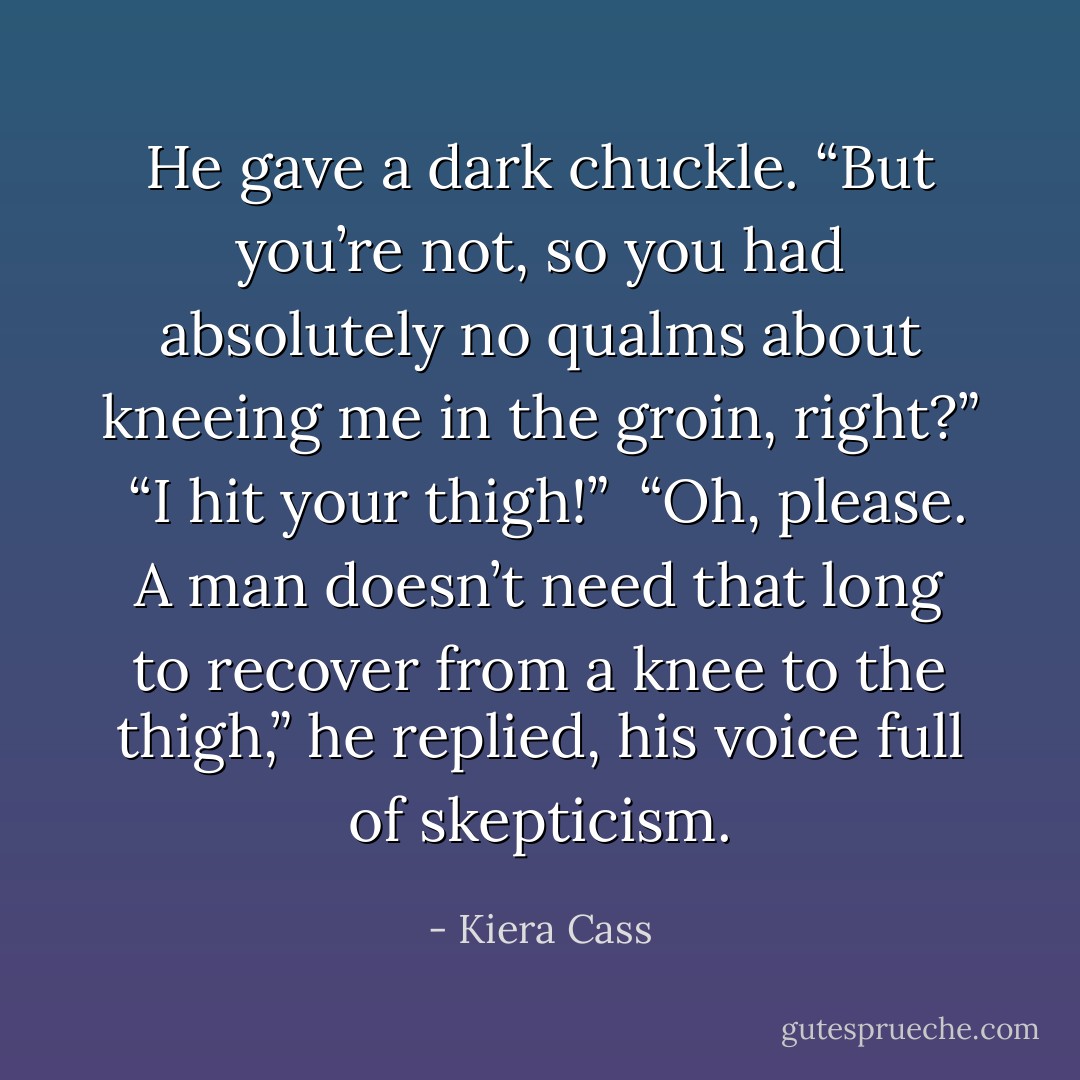 He gave a dark chuckle. “But you’re not, so you had absolutely no qualms about kneeing me in the groin, right?”<br /><br />“I hit your thigh!”<br /><br />“Oh, please. A man doesn’t need that long to recover from a knee to the thigh,” he replied, his voice full of skepticism. - Kiera Cass