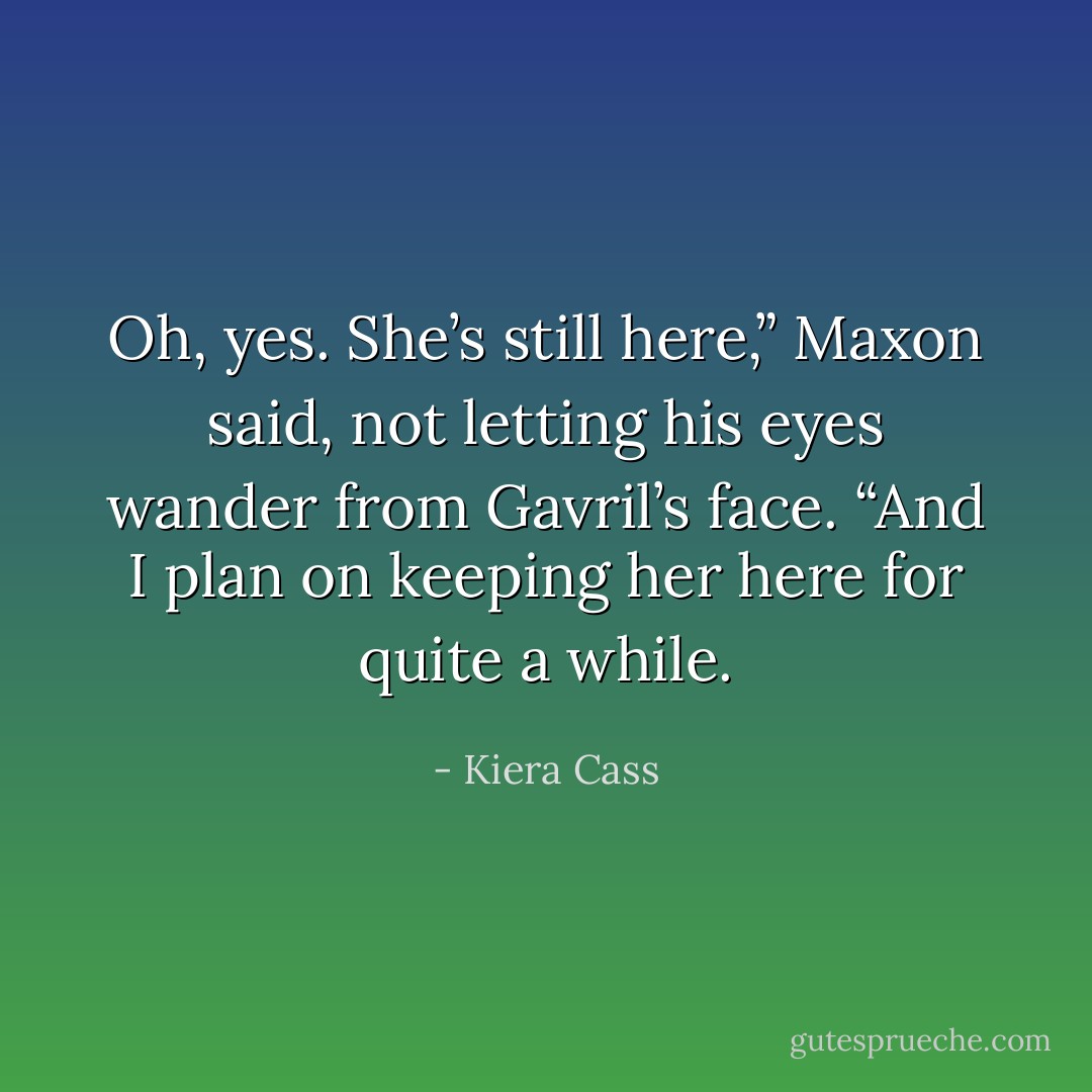 Oh, yes. She’s still here,” Maxon said, not letting his eyes wander from Gavril’s face. “And I plan on keeping her here for quite a while. - Kiera Cass