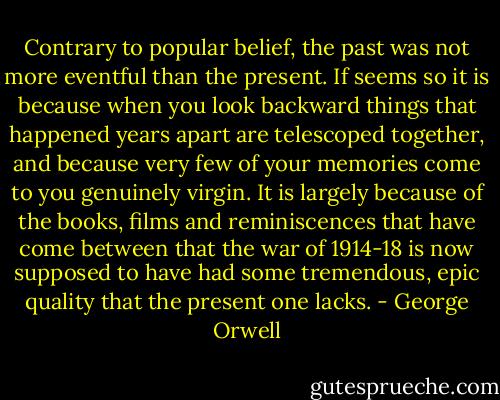 Contrary to popular belief, the past was not more eventful than the present. If seems so it is because when you look backward things that happened years apart are telescoped together, and because very few of your memories come to you genuinely virgin. It is largely because of the books, films and reminiscences that have come between that the war of 1914-18 is now supposed to have had some tremendous, epic quality that the present one lacks. - George Orwell