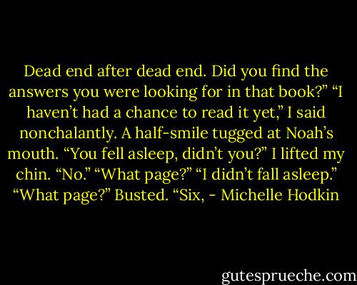 Dead end after dead end. Did you find the answers you were looking for in that book?”<br />“I haven’t had a chance to read it yet,” I said nonchalantly.<br />A half-smile tugged at Noah’s mouth. “You fell asleep, didn’t you?”<br />I lifted my chin. “No.”<br />“What page?”<br />“I didn’t fall asleep.”<br />“What page?”<br />Busted. “Six, - Michelle Hodkin