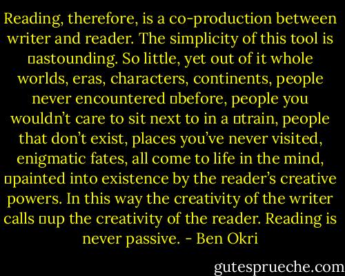 Reading, therefore, is a co-production between writer and reader. The simplicity of this tool is 	astounding. So little, yet out of it whole worlds, eras, characters, continents, people never encountered 	before, people you wouldn’t care to sit next to in a 	train, people that don’t exist, places you’ve never visited, enigmatic fates, all come to life in the mind, 	painted into existence by the reader’s creative powers. In this way the creativity of the writer calls 	up the creativity of the reader. Reading is never passive. - Ben Okri