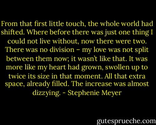 From that first little touch, the whole world had shifted. Where before there was just one thing I could not live without, now there were two. There was no division – my love was not split between them now; it wasn’t like that. It was more like my heart had grown, swollen up to twice its size in that moment. All that extra space, already filled. The increase was almost dizzying. - Stephenie Meyer