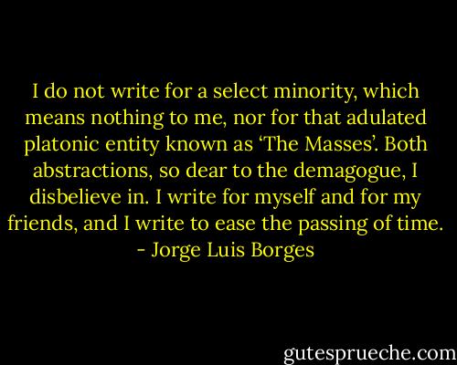 I do not write for a select minority, which means nothing to me, nor for that adulated platonic entity known as ‘The Masses’. Both abstractions, so dear to the demagogue, I disbelieve in. I write for myself and for my friends, and I write to ease the passing of time. - Jorge Luis Borges