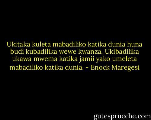 Ukitaka kuleta mabadiliko katika dunia huna budi kubadilika wewe kwanza. Ukibadilika ukawa mwema katika jamii yako umeleta mabadiliko katika dunia. - Enock Maregesi