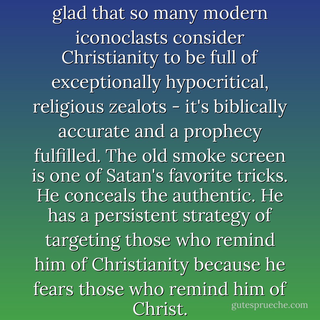 To be honest, one can only feel glad that so many modern iconoclasts consider Christianity to be full of exceptionally hypocritical, religious zealots - it's biblically accurate and a prophecy fulfilled. The old smoke screen is one of Satan's favorite tricks. He conceals the authentic. He has a persistent strategy of targeting those who remind him of Christianity because he fears those who remind him of Christ. - Criss Jami