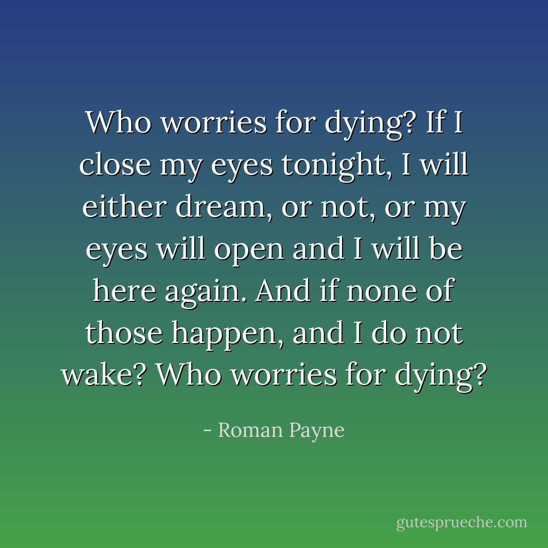 Who worries for dying? If I close my eyes tonight, I will either dream, or not, or my eyes will open and I will be here again. And if none of those happen, and I do not wake? Who worries for dying? - Roman Payne