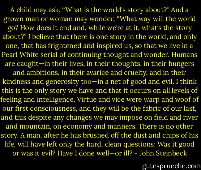 A child may ask, “What is the world’s story about?” And a grown man or woman may wonder, “What way will the world go? How does it end and, while we’re at it, what’s the story about?”<br />I believe that there is one story in the world, and only one, that has frightened and inspired us, so that we live in a Pearl White serial of continuing thought and wonder. Humans are caught—in their lives, in their thoughts, in their hungers and ambitions, in their avarice and cruelty, and in their kindness and generosity too—in a net of good and evil. I think this is the only story we have and that it occurs on all levels of feeling and intelligence. Virtue and vice were warp and woof of our first consciousness, and they will be the fabric of our last, and this despite any changes we may impose on field and river and mountain, on economy and manners. There is no other story. A man, after he has brushed off the dust and chips of his life, will have left only the hard, clean questions: Was it good or was it evil? Have I done well—or ill? - John Steinbeck