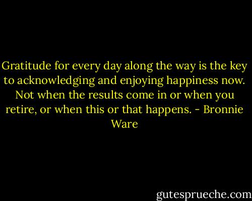 Gratitude for every day along the way is the key to acknowledging and enjoying happiness now. Not when the results come in or when you retire, or when this or that happens. - Bronnie Ware