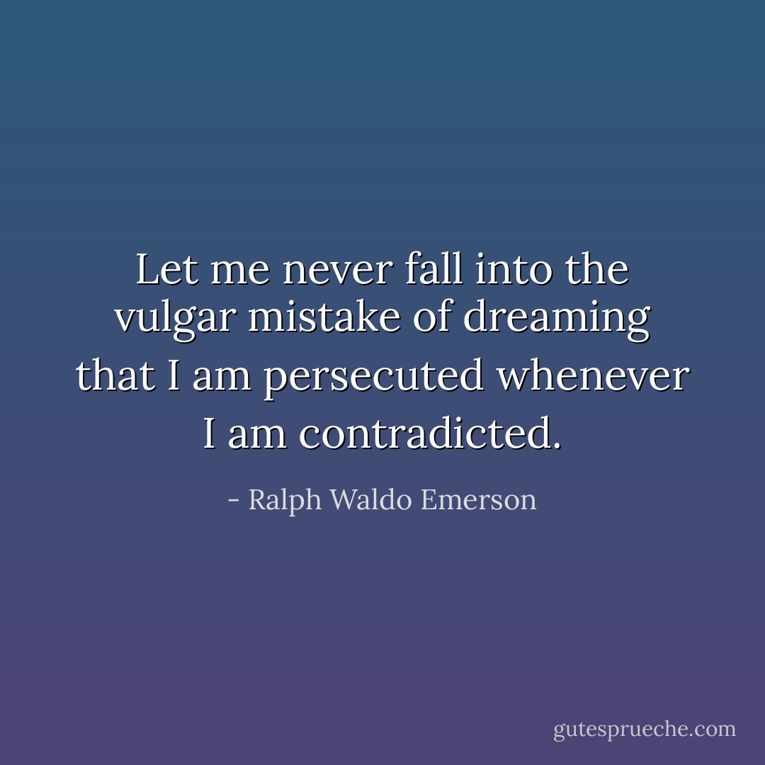 Let me never fall into the vulgar mistake of dreaming that I am persecuted whenever I am contradicted. - Ralph Waldo Emerson
