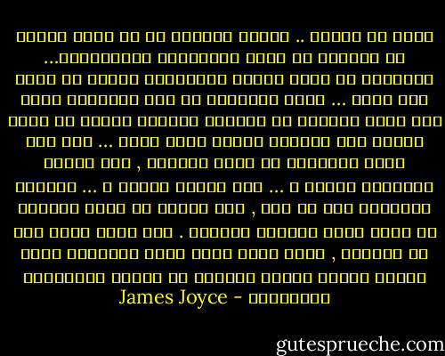 تملأ كل حياتى .. اتعنى باسمها فى كل آونة واهتف به واردده فى خشوع كالأدعية والتراتيل… وكثيراً ما كانت عيناي تغرورقان بدموع لا افهم لها معنى … وكان يمتلكنى فى بعض الاحيان شعور بأن سيلا جارفاً من الحياة الحارة ينبثق من قلبى ويفيض على جوانبه فيملأ دفؤه صدرى … وما كنت اسمح لتفكيرى أن يذهب بعيداً , وهل سأنعم بالحديث إليها ؟ … وما سيدور بيننا ؟ … وكيفية التعبير لها عن حبى , وما يعتلج فى نفسى حيالها من شعور جارف وعواطف ملتهبة . لقد كانت تطغى على كل تفكيرى , وكان جسدى اشبه بآلة موسيقية تجرى عليها اصابع سحرية بألحان من اسمها وكلماتها وبسماتها - James Joyce