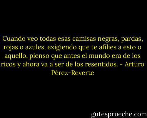 Cuando veo todas esas camisas negras, pardas, rojas o azules, exigiendo que te afilies a esto o aquello, pienso que antes el mundo era de los ricos y ahora va a ser de los resentidos. - Arturo Pérez-Reverte