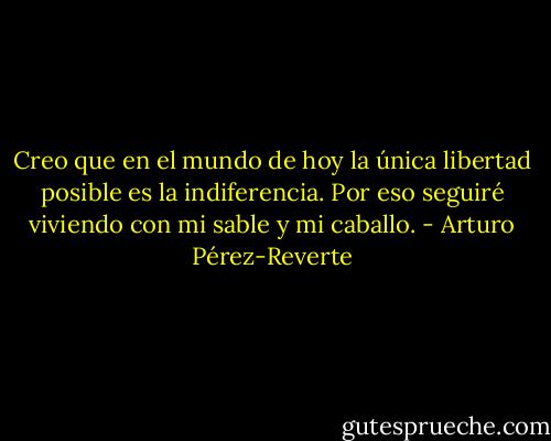 Creo que en el mundo de hoy la única libertad posible es la indiferencia. Por eso seguiré viviendo con mi sable y mi caballo. - Arturo Pérez-Reverte
