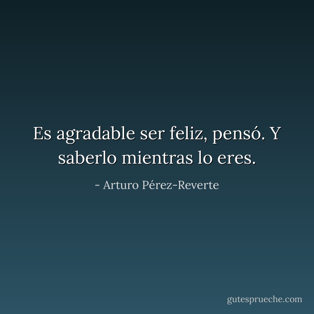 Es agradable ser feliz, pensó. Y saberlo mientras lo eres. - Arturo Pérez-Reverte