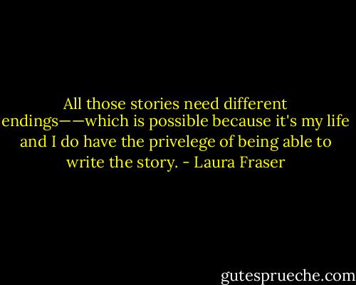 All those stories need different endings——which is possible because it's my life and I do have the privelege of being able to write the story. - Laura Fraser