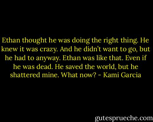 Ethan thought he was doing the right thing. He knew it was crazy. And he didn’t want to go, but he had to anyway. Ethan was like that. Even if he was dead.<br />He saved the world, but he shattered mine.<br />What now? - Kami Garcia