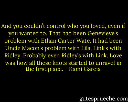 And you couldn’t control who you loved, even if you wanted to. That had been Genevieve’s problem with Ethan Carter Wate. It had been Uncle Macon’s problem with Lila, Link’s with Ridley. Probably even Ridley’s with Link.<br />Love was how all these knots started to unravel in the first place. - Kami Garcia