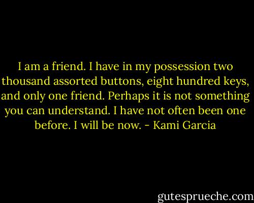 I am a friend. I have in my possession two thousand assorted buttons, eight hundred keys, and only one friend. Perhaps it is not something you can understand. I have not often been one before. I will be now. - Kami Garcia