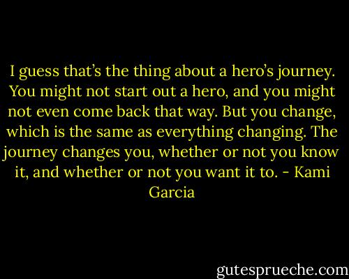 I guess that’s the thing about a hero’s journey. You might not start out a hero, and you might not even come back that way. But you change, which is the same as everything changing. The journey changes you, whether or not you know it, and whether or not you want it to. - Kami Garcia