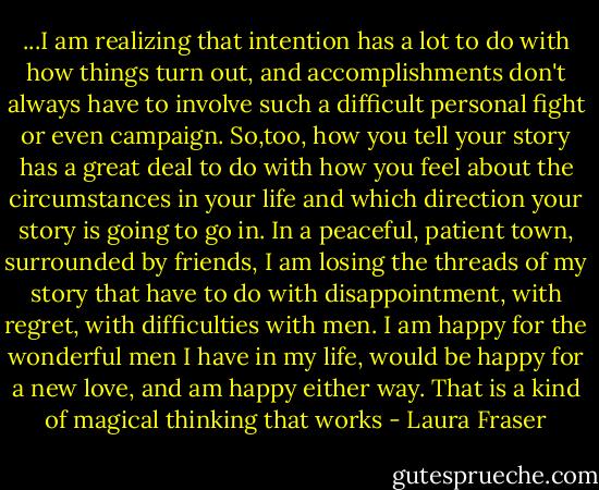 ...I am realizing that intention has a lot to do with how things turn out, and accomplishments don't always have to involve such a difficult personal fight or even campaign. So,too, how you tell your story has a great deal to do with how you feel about the circumstances in your life and which direction your story is going to go in. In a peaceful, patient town, surrounded by friends, I am losing the threads of my story that have to do with disappointment, with regret, with difficulties with men. I am happy for the wonderful men I have in my life, would be happy for a new love, and am happy either way. That is a kind of magical thinking that works - Laura Fraser