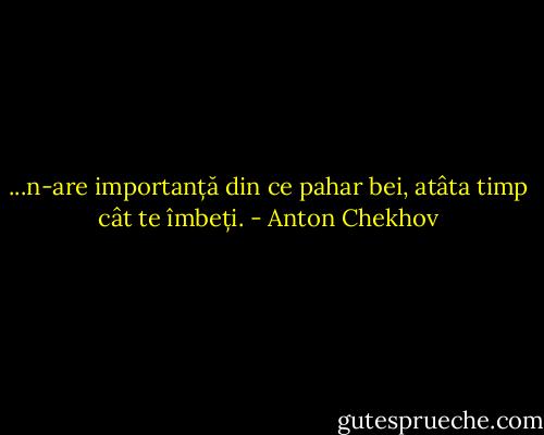 ...n-are importanță din ce pahar bei, atâta timp cât te îmbeți. - Anton Chekhov
