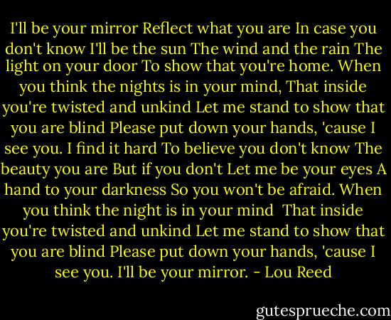 I'll be your mirror<br />Reflect what you are<br />In case you don't know<br />I'll be the sun<br />The wind and the rain<br />The light on your door<br />To show that you're home.<br />When you think the nights is in your mind,<br />That inside you're twisted and unkind<br />Let me stand to show that you are blind<br />Please put down your hands, 'cause I see you.<br />I find it hard<br />To believe you don't know<br />The beauty you are<br />But if you don't<br />Let me be your eyes<br />A hand to your darkness<br />So you won't be afraid.<br />When you think the night is in your mind<br /> That inside you're twisted and unkind<br />Let me stand to show that you are blind<br />Please put down your hands, 'cause I see you.<br />I'll be your mirror. - Lou Reed