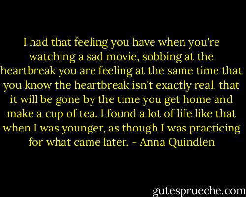 I had that feeling you have when you're watching a sad movie, sobbing at the heartbreak you are feeling at the same time that you know the heartbreak isn't exactly real, that it will be gone by the time you get home and make a cup of tea. I found a lot of life like that when I was younger, as though I was practicing for what came later. - Anna Quindlen