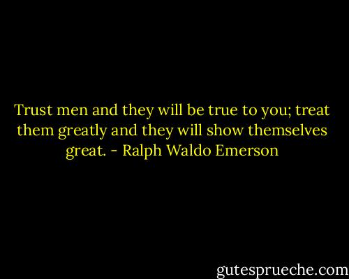 Trust men and they will be true to you; treat them greatly and they will show themselves great. - Ralph Waldo Emerson