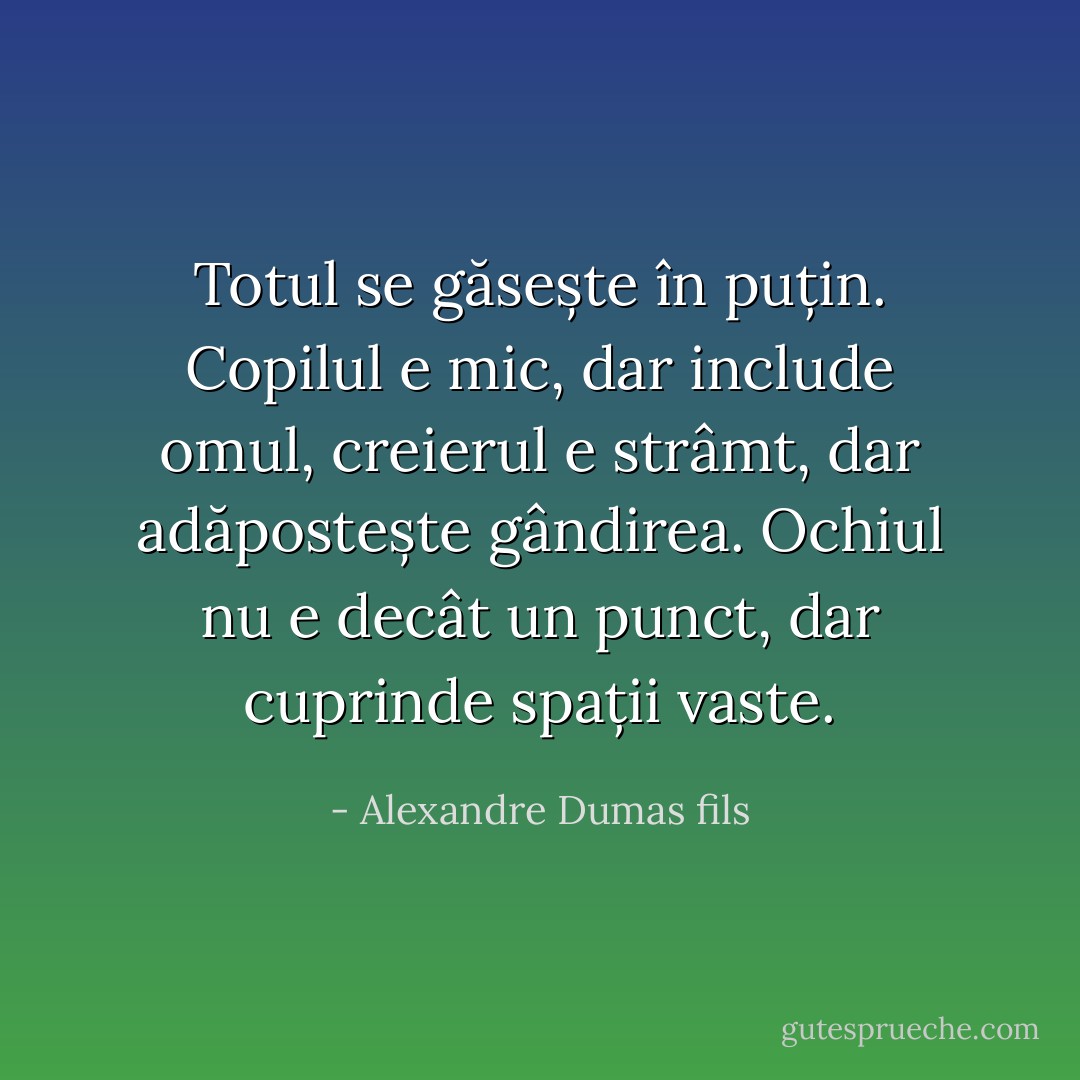Totul se găsește în puțin. Copilul e mic, dar include omul, creierul e strâmt, dar adăpostește gândirea. Ochiul nu e decât un punct, dar cuprinde spații vaste. - Alexandre Dumas fils
