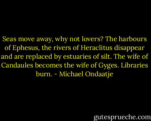 Seas move away, why not lovers? The harbours of Ephesus, the rivers of Heraclitus disappear and are replaced by estuaries of silt. The wife of Candaules becomes the wife of Gyges. Libraries burn. - Michael Ondaatje