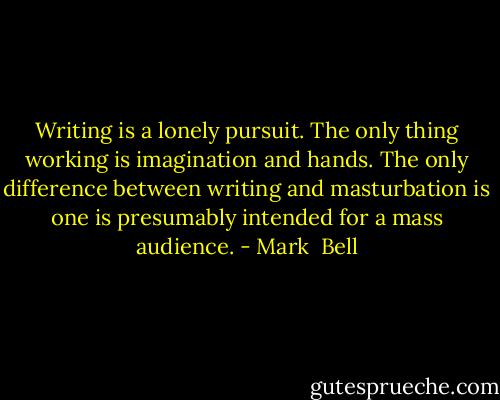 Writing is a lonely pursuit. The only thing working is imagination and hands.<br />The only difference between writing and masturbation is one is presumably intended for a mass audience. - Mark  Bell
