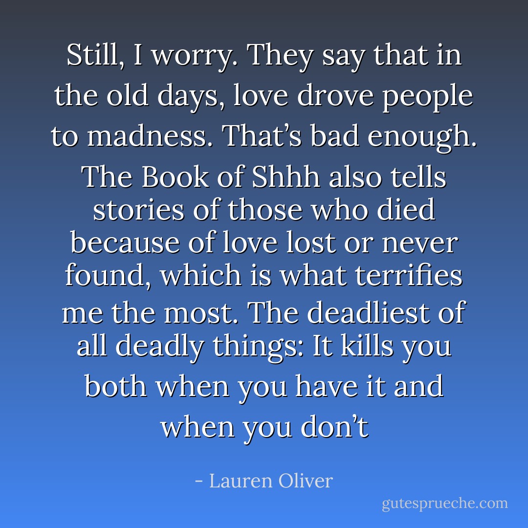 Still, I worry. They say that in the old days, love drove<br />people to madness. That’s bad enough. The Book of Shhh<br />also tells stories of those who died because of love lost or<br />never found, which is what terrifies me the most.<br />The deadliest of all deadly things: It kills you both when<br />you have it and when you don’t - Lauren Oliver