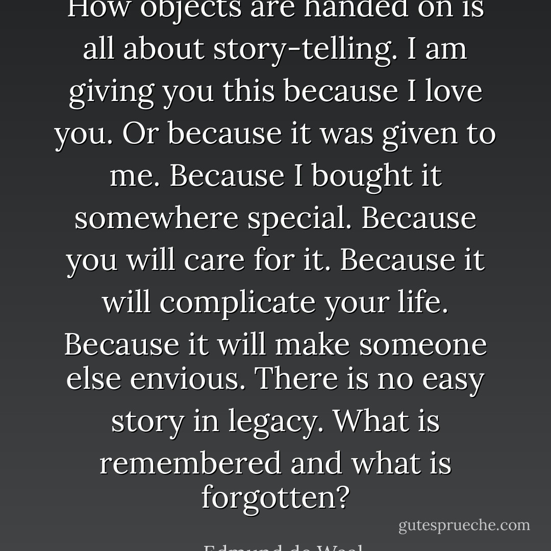 How objects are handed on is all about story-telling. I am giving you this because I love you. Or because it was given to me. Because I bought it somewhere special. Because you will care for it. Because it will complicate your life. Because it will make someone else envious. There is no easy story in legacy. What is remembered and what is forgotten? - Edmund de Waal