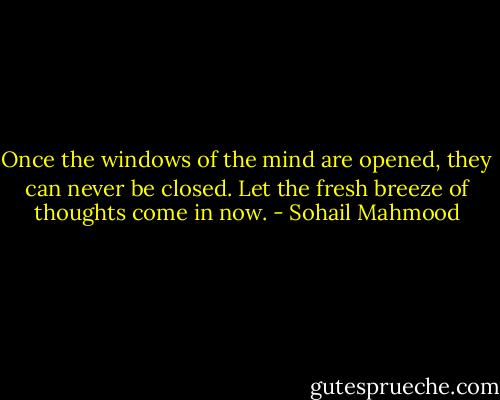 Once the windows of the mind are opened, they can never be closed. Let the fresh breeze of thoughts come in now. - Sohail Mahmood