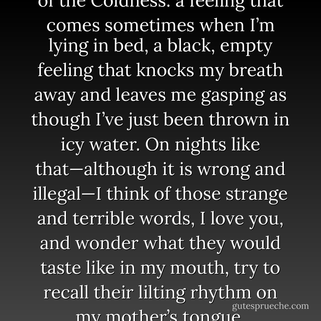 She is the only one who knows<br />of the Coldness: a feeling that comes sometimes when I’m<br />lying in bed, a black, empty feeling that knocks my breath<br />away and leaves me gasping as though I’ve just been<br />thrown in icy water. On nights like that—although it is wrong<br />and illegal—I think of those strange and terrible words, I<br />love you, and wonder what they would taste like in my<br />mouth, try to recall their lilting rhythm on my mother’s<br />tongue. - Lauren Oliver