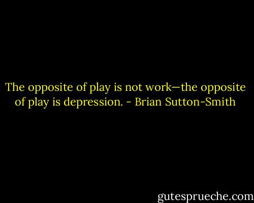 The opposite of play is not work—the opposite of play is depression. - Brian Sutton-Smith