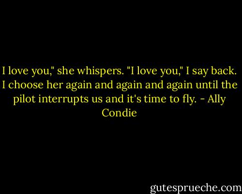 I love you," she whispers.<br />"I love you," I say back.<br />I choose her again and again and again until the pilot interrupts us and it's time to fly. - Ally Condie
